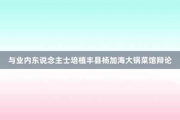 与业内东说念主士培植丰县杨加海大锅菜馆辩论